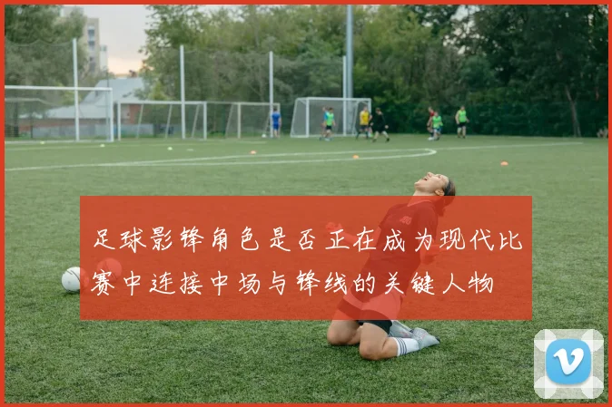 足球影锋角色是否正在成为现代比赛中连接中场与锋线的关键人物