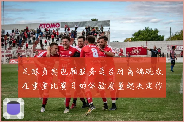 足球贵宾包厢服务是否对高端观众在重要比赛日的体验质量起决定作用