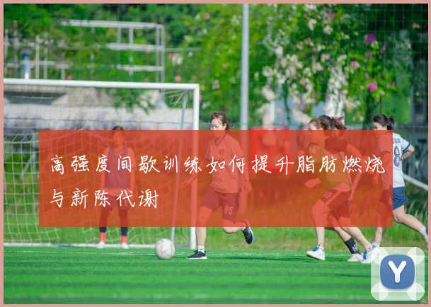 高强度间歇训练如何提升脂肪燃烧与新陈代谢