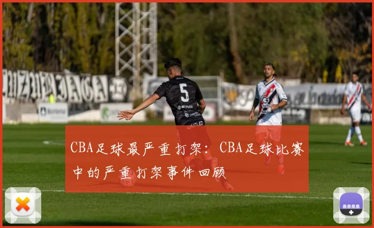 CBA足球最严重打架：CBA足球比赛中的严重打架事件回顾