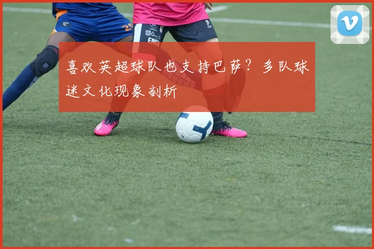喜欢英超球队也支持巴萨？多队球迷文化现象剖析