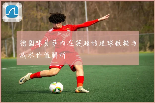 德国球员萨内在英超的进球数据与战术价值解析